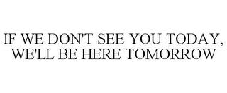 IF WE DON'T SEE YOU TODAY, WE'LL BE HERE TOMORROW