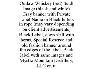 OUTLAW WHISKEY (RED) SCULL IMAGE (BLACK AND WHITE) GRAY BANNER WITH PRIVATE LABEL NAME IN BLACK LETTERS IN ROPE (MAY VARY DEPENDING ON CLIENT ADVERTISEMENTS) BLACK LABEL, COWS SKILL WITH HORNS, SPECIAL RESERVE AND OLD FASHION BANNER AROUND THE EDGES OF THE LABEL. BACK LABEL WITH SAME IMAGES AND MYSTIC MOUNTAIN DISTILLERY, LLC ON IT.