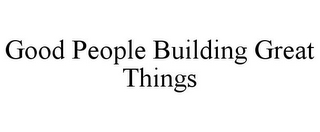 GOOD PEOPLE BUILDING GREAT THINGS