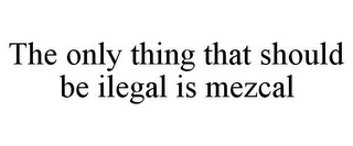 THE ONLY THING THAT SHOULD BE ILEGAL IS MEZCAL