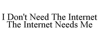 I DON'T NEED THE INTERNET THE INTERNET NEEDS ME