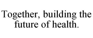 TOGETHER, BUILDING THE FUTURE OF HEALTH.