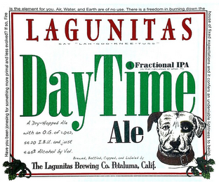 LAGUNITAS SAY "LAH-GOO-KNEE-TUSS" DAYTIME A FRACTIONAL IPA (IS THAT RIDICULOUS OR WHAT.. ?!) ALE BREWED, BOTTLED, CAPPED, AND LABELED BY THE LAGUNITAS BREWING CO. PETALUMA, CALIF.  A DRY-HOPPED ALE WITH AN O.G. OF 1.042, 54.20 I.B.U. AND JUST 4.65% ALCOHOL BY VOL. HAVE YOU BEEN JONESING FOR SOMETHING MORE PRIMAL AND LESS EVOLVED? IF SO, FIRE IS THE ELEMENT FOR YOU. AIR, WATER, AND EARTH ARE OF NO USE. THERE IS A FREEDOM IN BURNING DOWN THE HOUSE OF FIXED EXPECTATIONS AND IT CONFERS AN UNDENIABLE LIGHTNESS TO BEING.