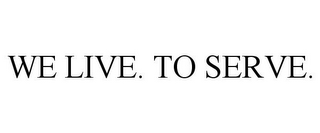 WE LIVE. TO SERVE.