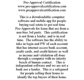 PRE-APPROVAL CERTIFICATION WWW.PRE-APPROVALCERTIFICATION.COM WWW.PREAPPROVALCERTIFICATION.COM THIS IS A DOWNLOADABLE COMPUTER SOFTWARE AND MOBILE APP FOR PEOPLE BUYING REAL ESTATE TO GET REAL TIME PRE-APPROVALS FOR LOANS THAT ARE FROM A NON BIAS 3RD PARTY. THIS CERTIFICATION IS NOT FROM A LENDER, AND IS IN REAL TIME. THE SOFTWARE HAS THE ABILITY TO TAKE IN LOGIN AND PW OF EACH ACCOUNT THAT HAS INTERNET ACCESS BANK ACCOUNT, CREDIT CARDS, AND CREDIT HISTORY AS WELL AS INCOME AND VALIDATION ALL DONE THROUGH A COMPUTER WITH NO INTERITY BEACH OF HUMAN CONTACT . THIS IS INDEPENDANT SOFTWARE AND WE ARE NOT A BANK NOR A LENDER. THIS IS A SAFEGUARD FOR PEOPLE SELLING THEIR HOUSE TO IDENIFY THE TOP BUYERS OF THEIR HOME.