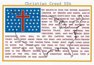 CHRISTIAN CREED USA WE BELIEVE IN GOD, THE FATHER ALMIGHTY, CREATOR OF HEAVEN AND EARTH; AND IN JESUS CHRIST, GOD'S ONLY SON, OUR LORD. JESUS WAS CONCEIVED BY THE HOLY GHOST, BORN OF THE VIRGIN MARY; HE LIVED AS GOD AND MAN AND WAS BAPTIZED TO FULFILL ALL RIGHTEOUSNESS UNDER PONTIUS PILATE, JESUS SUFFERED, WAS CRUCIFIED, DIED, AND WAS BURIED. JESUS DESCENDED INTO HELL, TO SET HIS CAPTIVES FREE; AND ON THE THIRD DAY JESUS AROSE FROM THE DEAD AND ASCENDED INTO HEAVEN TO BE WITH GOD THE FATHER.  FROM THERE JESUS SHALL COME AGAIN TO JUDGE THE LIVING AND THE DEAD, SO THAT THOSE WHO BELIEVED AND SERVED HIM MAY HAVE ETERNAL LIFE WITH GOD IN HEAVEN.  GOD IS THE TRINITY:  FATHER, SON, AND HOLY SPIRIT, THREE IN ONE. AMEN. IN THE USA, THIS IS OUR CHRISTIAN BELIEF; AND THIS IS THE FOUNDATION OF OUR NATION.