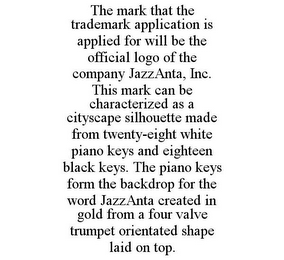THE MARK THAT THE TRADEMARK APPLICATION IS APPLIED FOR WILL BE THE OFFICIAL LOGO OF THE COMPANY JAZZANTA, INC. THIS MARK CAN BE CHARACTERIZED AS A CITYSCAPE SILHOUETTE MADE FROM TWENTY-EIGHT WHITE PIANO KEYS AND EIGHTEEN BLACK KEYS. THE PIANO KEYS FORM THE BACKDROP FOR THE WORD JAZZANTA CREATED IN GOLD FROM A FOUR VALVE TRUMPET ORIENTATED SHAPE LAID ON TOP.