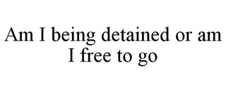 AM I BEING DETAINED OR AM I FREE TO GO