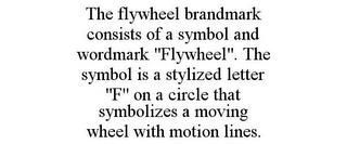 THE FLYWHEEL BRANDMARK CONSISTS OF A SYMBOL AND WORDMARK "FLYWHEEL". THE SYMBOL IS A STYLIZED LETTER "F" ON A CIRCLE THAT SYMBOLIZES A MOVING WHEEL WITH MOTION LINES.