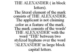 THE ALEXANDER ( IN BLOCK LETTERS). THE LITERAL ELEMENT OF THE MARK CONSISTS OF THE ALEXANDER. THE APPLICANT IS NOT CLAIMING COLOR AS A FEATURE OF THE MARK. THE MARK CONSISTS OF THE WORDS' THE ALEXANDER' WITH THE WORD "THE' BETWEEN TWO STYLIZED HYPHENS OVER THE WORD 'ALEXANDER' IN LARGE BLOCK CAPITAL LETTERS.