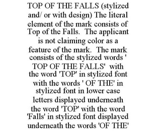 TOP OF THE FALLS (STYLIZED AND/ OR WITH DESIGN) THE LITERAL ELEMENT OF THE MARK CONSISTS OF TOP OF THE FALLS. THE APPLICANT IS NOT CLAIMING COLOR AS A FEATURE OF THE MARK. THE MARK CONSISTS OF THE STYLIZED WORDS ' TOP OF THE FALLS' WITH THE WORD 'TOP' IN STYLIZED FONT WITH THE WORDS ' OF THE' IN STYLIZED FONT IN LOWER CASE LETTERS DISPLAYED UNDERNEATH THE WORD 'TOP' WITH THE WORD 'FALLS' IN STYLIZED FONT DISPLAYED UNDERNEATH THE WORDS 'OF THE'