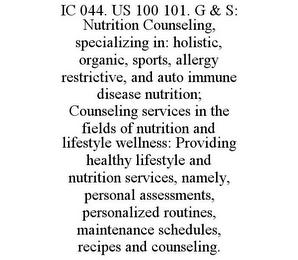 IC 044. US 100 101. G & S: NUTRITION COUNSELING, SPECIALIZING IN: HOLISTIC, ORGANIC, SPORTS, ALLERGY RESTRICTIVE, AND AUTO IMMUNE DISEASE NUTRITION; COUNSELING SERVICES IN THE FIELDS OF NUTRITION AND LIFESTYLE WELLNESS: PROVIDING HEALTHY LIFESTYLE AND NUTRITION SERVICES, NAMELY, PERSONAL ASSESSMENTS, PERSONALIZED ROUTINES, MAINTENANCE SCHEDULES, RECIPES AND COUNSELING.