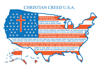 CHRISTIAN CREED U.S.A. WE BELIEVE IN GOD, THE FATHER ALMIGHTY, CREATOR OF HEAVEN AND EARTH; AND IN JESUS CHRIST, GOD'S ONLY SON, OUR LORD. JESUS WAS CONCEIVED BY THE HOLY GHOST, BORN OF THE VIRGIN MARY; HE LIVED AS GOD AND MAN AND WAS BAPTIZED TO FULFILL ALL RIGHTEOUSNESS UNDER PONTIUS PILATE, JESUS SUFFERED, WAS CRUCIFIED, DIED, AND WAS BURIED. JESUS DESCENDED INTO HELL, TO SET HIS CAPTIVES FREE; AND ON THE THIRD DAY JESUS AROSE FROM THE DEAD AND ASCENDED INTO HEAVEN TO BE WITH GOD THE FATHER.  FROM THERE JESUS SHALL COME AGAIN TO JUDGE THE LIVING AND THE DEAD, SO THAT THOSE WHO BELIEVED AND SERVED HIM MAY HAVE ETERNAL LIFE IN HEAVEN.  GOD IS THE TRINITY:  FATHER, SON, AND HOLY SPIRIT, THREE IN ONE. AMEN. IN THE USA, THIS IS OUR CHRISTIAN BELIEF; AND THIS IS THE FOUNDATION OF OUR NATION. AL AK AZ AR CA CO CT DE FL GA HI ID IL IN IA KS KY LA ME MD MA MI MN MS MO MT NE NV NH NJ NM NY NC ND OH OK OR PA RI SC SD TN TX UT VT VA WA WV WI WY DC