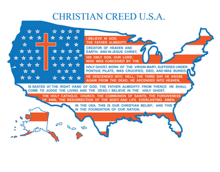 CHRISTIAN CREED U.S.A. I BELIEVE IN GOD, THE FATHER ALMIGHTY, CREATOR OF HEAVEN AND EARTH; AND IN JESUS CHRIST, HIS ONLY SON, OUR LORD; WHO WAS CONCEIVED BY THE HOLY GHOST, BORN OF THE VIRGIN MARY, SUFFERED UNDER PONTIUS PILATE, WAS CRUCIFIED, DIED, AND WAS BURIED.  HE DESCENDED INTO HELL; THE THIRD DAY HE AROSE AGAIN FROM THE DEAD; HE ASCENDED INTO HEAVEN, IS SEATED AT THE RIGHT HAND OF GOD, THE FATHER ALMIGHTY; FROM THENCE HE SHALL COME TO JUDGE THE LIVING AND THE DEAD.  I BELIEVE IN THE HOLY GHOST, THE HOLY CATHOLIC CHURCH, THE COMMUNION OF SAINTS, THE FORGIVENESS OF SINS, THE RESURRECTION OF THE BODY, AND LIFE EVERLASTING.  AMEN.  IN THE USA, THIS IS OUR CHRISTIAN BELIEF; AND THIS IS THE FOUNDATION OF OUR NATION. AL AK AZ AR CA CO CT DE FL GA HI ID IL IN IA KS KY LA ME MD MA MI MN MS MO MT NE NV NH NJ NM NY NC ND OH OK OR PA RI SC SD TN TX UT VT VA WA WV WI WY DC