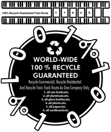 100% RECYCLE GUARANTEED TRAIN ROUTE TRACK 1001% 1001% WORLD-WIDE 100% RECYCLE GUARANTEED RECYCLE COMMERICIAL, RECYCLE RESIDENTIAL AND RECYCLE TRAIN TRACK ROUTE AS ONE COMPANY ONLY. 1. ALL CANNED FOODS, ETC. 2. ALL ALUMINUM,ETC. 3. ALL GLASS BOTTLES, ETC. 4.ALL PLASTIC,ETC. 5. ALL PAPER,ETC. 6. ALL CARDBOARD, ETC.