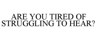 ARE YOU TIRED OF STRUGGLING TO HEAR?