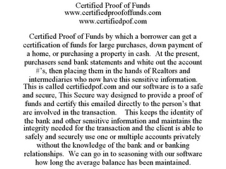 CERTIFIED PROOF OF FUNDS WWW.CERTIFIEDPROOFOFFUNDS.COM WWW.CERTIFIEDPOF.COM CERTIFIED PROOF OF FUNDS BY WHICH A BORROWER CAN GET A CERTIFICATION OF FUNDS FOR LARGE PURCHASES, DOWN PAYMENT OF A HOME, OR PURCHASING A PROPERTY IN CASH. AT THE PRESENT, PURCHASERS SEND BANK STATEMENTS AND WHITE OUT THE ACCOUNT #'S, THEN PLACING THEM IN THE HANDS OF REALTORS AND INTERMEDIARIES WHO NOW HAVE THIS SENSITIVE INFORMATION. THIS IS CALLED CERTIFIEDPOF.COM AND OUR SOFTWARE IS TO A SAFE AND SECURE, THIS SECURE WAY DESIGNED TO PROVIDE A PROOF OF FUNDS AND CERTIFY THIS EMAILED DIRECTLY TO THE PERSON'S THAT ARE INVOLVED IN THE TRANSACTION. THIS KEEPS THE IDENTITY OF THE BANK AND OTHER SENSITIVE INFORMATION AND MAINTAINS THE INTEGRITY NEEDED FOR THE TRANSACTION AND THE CLIENT IS ABLE TO SAFELY AND SECURELY USE ONE OR MULTIPLE ACCOUNTS PRIVATELY WITHOUT THE KNOWLEDGE OF THE BANK AND OR BANKING RELATIONSHIPS. WE CAN GO IN TO SEASONING WITH OUR SOFTWARE HOW LONG THE AVERAGE BALANCE HAS BEEN MAINTAINED.