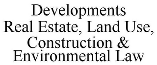 DEVELOPMENTS REAL ESTATE, LAND USE, CONSTRUCTION & ENVIRONMENTAL LAW