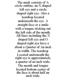 THE MARK CONSISTS OF A CIRCLE OUTLINE, AN X SHAPED LEFT EYE AND A CIRCLE SHAPED RIGHT EYE. ALSO A TEARDROP LOCATED UNDERNEATH THE EYE. A STRAIGHT FACE OR A SMILE WITH A TONGUE STICKING OUT THE LEFT SIDE OF THE MOUTH. ALL LINES INCLUDING THE X SHAPED LEFT EYE AND O SHAPED RIGHT AYE HAVE A ABOUT A QUARTER OF AN INCH IN WIDTH. THE TEARDROP LOCATED UNDERNEATH THE RIGHT EYE IS APPROXIMATELY A QUARTER OF AN INCH WIDE. THE MOUTH AND TONGUE LOCATED BOTTOM CENTER OF THE FACE IS ABOUT HALF AN INCH WIDE.