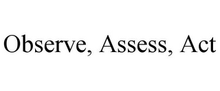 OBSERVE, ASSESS, ACT