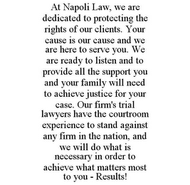 AT NAPOLI LAW, WE ARE DEDICATED TO PROTECTING THE RIGHTS OF OUR CLIENTS. YOUR CAUSE IS OUR CAUSE AND WE ARE HERE TO SERVE YOU. WE ARE READY TO LISTEN AND TO PROVIDE ALL THE SUPPORT YOU AND YOUR FAMILY WILL NEED TO ACHIEVE JUSTICE FOR YOUR CASE. OUR FIRM'S TRIAL LAWYERS HAVE THE COURTROOM EXPERIENCE TO STAND AGAINST ANY FIRM IN THE NATION, AND WE WILL DO WHAT IS NECESSARY IN ORDER TO ACHIEVE WHAT MATTERS MOST TO YOU - RESULTS!