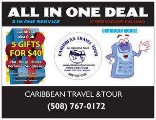 ALL IN ONE DEAL 5 GIFTS FOR $40 CARIBBEAN TRAVEL TOUR 3 IN ONE SERVICE 3 SERVICIOUS EN UNO CARIBBEAN IDEA CLUB HAT - RINGS - SHOES - PERFUME - SUNGLASSES OTHER SERVICES: BILL PAYMENT - MONEY TRANSFER CELLULAR PHONES SOLD HERE CRUISE BIRTHDAY CELEBRATION WWW.CARIBBEANIDEACLUB.COM AIRLINE TICKET - CRUISE TRAVEL GIFTS - CELL PHONE CARIBBEAN MOBILE CARIBBEAN TRAVEL & TOUR (508) 767-0172