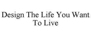 DESIGN THE LIFE YOU WANT TO LIVE