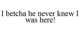 I BETCHA HE NEVER KNEW I WAS HERE!