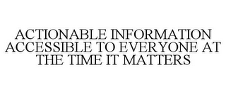 ACTIONABLE INFORMATION ACCESSIBLE TO EVERYONE AT THE TIME IT MATTERS