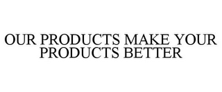 OUR PRODUCTS MAKE YOUR PRODUCTS BETTER