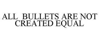 ALL BULLETS ARE NOT CREATED EQUAL