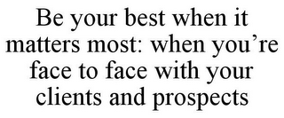 BE YOUR BEST WHEN IT MATTERS MOST: WHEN YOU'RE FACE TO FACE WITH YOUR CLIENTS AND PROSPECTS