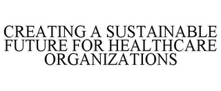 CREATING A SUSTAINABLE FUTURE FOR HEALTHCARE ORGANIZATIONS