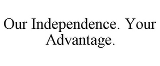 OUR INDEPENDENCE. YOUR ADVANTAGE.