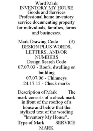 WORD MARK INVENTORY MY HOUSE GOODS AND SERVICES PROFESSIONAL HOME INVENTORY SERVICE DOCUMENTING PROPERTY FOR INDIVIDUALS, FAMILIES, FARMS AND BUSINESSES. MARK DRAWING CODE (3) DESIGN PLUS WORDS, LETTERS, AND/OR NUMBERS DESIGN SEARCH CODE 07.07.03 - ROOFS, DWELLING OR BUILDING 07.07.06 - CHIMNEYS 24.17.15 - CHECK MARKS DESCRIPTION OF MARK THE MARK CONSISTS OF A CHECK MARK IN FRONT OF THE ROOFTOP OF A HOUSE AND BELOW THAT THE STYLIZED TEXT OF THE WORDING "INVENTORY MY HOUSE".. TYPE OF MARK SERVICE MARK