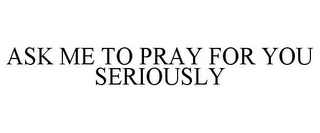 ASK ME TO PRAY FOR YOU SERIOUSLY