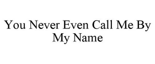 YOU NEVER EVEN CALL ME BY MY NAME