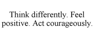 THINK DIFFERENTLY. FEEL POSITIVE. ACT COURAGEOUSLY.