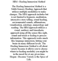 HIM - HEALING IMMERSION METHOD THE HEALING IMMERSION METHOD IS A MULTI-SENSORY HEALING APPROACH THAT UTILIZES MULTIPLE MODALITIES TO MAKE CHANGES. THE HIM APPROACH INCLUDES BUT IS NOT LIMITED TO HYPNOSIS, MEDITATION, INTERACTIVE STORY TELLING, SOUND HEALING, ENVIRONMENTAL SOUNDS, AFFIRMATIONS, VISUALIZATION, ASTROLOGY, NUMEROLOGY AND READING. THE HIM APPROACH UTILIZES A VISUAL, AUDITORY AND KINESTHETIC APPROACH USING ALL THE SENSES LIKE SIGHT, SOUND AND TOUCH OR FEELING TO PROCESS INFORMATION. THIS APPROACH WORKS MUCH LIKE LANGUAGE IMMERSION, HITTING YOUR BRAIN ON MANY DIFFERENT LEVELS. THE HEALING IMMERSION METHOD IS ALL ABOUT VARIETY BECAUSE IT ALLOWS YOU TO CHOOSE WHATEVER HEALING MODALITY YOU MIGHT BE IN THE MOOD FOR AT ANY GIVEN TIME. SLOGAN - BECAUSE VARIETY IS THE SPICE OF LIFE.