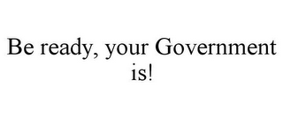 BE READY, YOUR GOVERNMENT IS!