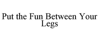 PUT THE FUN BETWEEN YOUR LEGS