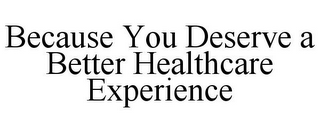 BECAUSE YOU DESERVE A BETTER HEALTHCARE EXPERIENCE