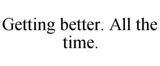 GETTING BETTER. ALL THE TIME.