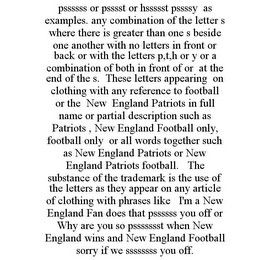 PSSSSSS OR PSSSST OR HSSSSST PSSSSY AS EXAMPLES. ANY COMBINATION OF THE LETTER S WHERE THERE IS GREATER THAN ONE S BESIDE ONE ANOTHER WITH NO LETTERS IN FRONT OR BACK OR WITH THE LETTERS P,T,H OR Y OR A COMBINATION OF BOTH IN FRONT OF OR AT THE END OF THE S. THESE LETTERS APPEARING ON CLOTHING WITH ANY REFERENCE TO FOOTBALL OR THE NEW ENGLAND PATRIOTS IN FULL NAME OR PARTIAL DESCRIPTION SUCH AS PATRIOTS , NEW ENGLAND FOOTBALL ONLY, FOOTBALL ONLY OR ALL WORDS TOGETHER SUCH AS NEW ENGLAND PATRIOTS OR NEW ENGLAND PATRIOTS FOOTBALL. THE SUBSTANCE OF THE TRADEMARK IS THE USE OF THE LETTERS AS THEY APPEAR ON ANY ARTICLE OF CLOTHING WITH PHRASES LIKE I'M A NEW ENGLAND FAN DOES THAT PSSSSSS YOU OFF OR WHY ARE YOU SO PSSSSSSST WHEN NEW ENGLAND WINS AND NEW ENGLAND FOOTBALL SORRY IF WE SSSSSSSS YOU OFF.