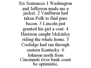SIX SENTENCES 1 WASHINGTON AND JEFFERSON MADE ME A JACKET. 2 VANBUREN HAD TAKEN POLK TO FIND PURE BACON. 3 LINCOLN JUST GRANTED HIS GIRL A COAT. 4 HARRISON CAUGHT MCKINLEY RIDING THE WHALE HOME. 5 COOLIDGE HAD RAN THROUGH EASTERN KENTUCKY. 6 JOHNSON NORTH FROM CINCINNATI RIVER BANK COAST BE OPTIMISTIC.