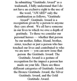 IN SUBMITTING "GRATITUDE AWARD" AS A TRADEMARK, I FULLY UNDERSTAND THAT I DO NOT HAVE AN EXCLUSIVE RIGHT TO THE USE OF THE WORD, "AWARD" ONLY THE COMBINATION AS FOLLOWS, "GRATITUDE AWARD". GRATITUDE AWARD IS A RECOGNITION GIVEN BY A PERSON TO ANYONE THEY CARE ABOUT. WE ALL HAVE SOMEONE IN OUR LIVES TO WHICH WE OWE A DEPTH OF GRATITUDE. TO THOSE WE CONSIDER OUR PERSONAL HEROES - WHETHER THAT PERSON BE OUR MOTHER, FATHER, FRIEND, BROTHER, SISTER, TEACHER OR JUST A PERSON WHO HAS TOUCHED OUR LIVES AND CONTRIBUTED TO WHO WE ARE NOW - YOU CAN NOW ISSUE THAT PERSON THE GRATITUDE AWARD. THE GRATITUDE AWARD IS A GESTURE OF RECOGNITION FOR THE IMPACT A PERSON HAS MADE ON YOUR LIFE. THERE ARE THREE DIFFERENT CATEGORIES OF GRATITUDE AWARD: THE BRONZE GRATITUDE AWARD, THE SILVER GRATITUDE AWARD, AND THE GOLD GRATITUDE AWARD.