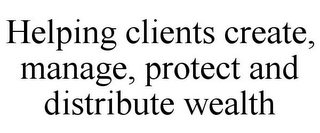 HELPING CLIENTS CREATE, MANAGE, PROTECT AND DISTRIBUTE WEALTH