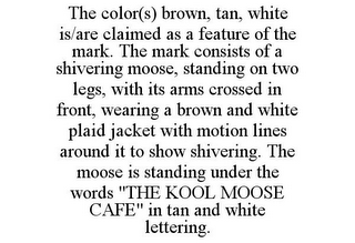 THE COLOR(S) BROWN, TAN, WHITE IS/ARE CLAIMED AS A FEATURE OF THE MARK. THE MARK CONSISTS OF A SHIVERING MOOSE, STANDING ON TWO LEGS, WITH ITS ARMS CROSSED IN FRONT, WEARING A BROWN AND WHITE PLAID JACKET WITH MOTION LINES AROUND IT TO SHOW SHIVERING. THE MOOSE IS STANDING UNDER THE WORDS "THE KOOL MOOSE CAFE" IN TAN AND WHITE LETTERING.