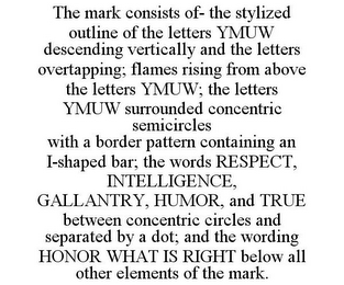 THE MARK CONSISTS OF- THE STYLIZED OUTLINE OF THE LETTERS YMUW DESCENDING VERTICALLY AND THE LETTERS OVERTAPPING; FLAMES RISING FROM ABOVE THE LETTERS YMUW; THE LETTERS YMUW SURROUNDED CONCENTRIC SEMICIRCLES WITH A BORDER PATTERN CONTAINING AN I-SHAPED BAR; THE WORDS RESPECT, INTELLIGENCE, GALLANTRY, HUMOR, AND TRUE BETWEEN CONCENTRIC CIRCLES AND SEPARATED BY A DOT; AND THE WORDING HONOR WHAT IS RIGHT BELOW ALL OTHER ELEMENTS OF THE MARK.