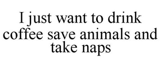 I JUST WANT TO DRINK COFFEE SAVE ANIMALS AND TAKE NAPS